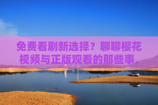 免费看剧新选择?聊聊樱花视频与正版观看的那些事,樱花视频,免费看剧与正版观看的那些事 免费看剧新选择?聊聊樱花视频与正版观看的那些事,樱花视频,免费看剧与正版观看的那些事