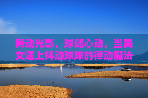 舞动光影，球随心动，当美女遇上抖动球球的律动魔法，舞动光影，球随心动，美女抖动球球的律动魔法