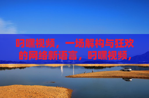 叼嘿视频，一场解构与狂欢的网络新语言，叼嘿视频，解构狂欢的网络新语言