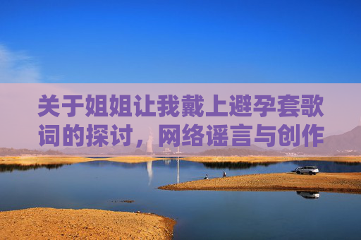 关于姐姐让我戴上避孕套歌词的探讨，网络谣言与创作边界的思考，姐姐让我戴上避孕套歌词，网络谣言与创作边界的思考