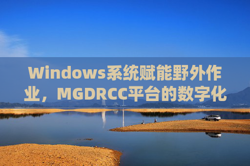 Windows系统赋能野外作业,MGDRCC平台的数字化实践,Windows系统赋能野外作业,MGDRCC平台数字化实践 Windows系统赋能野外作业,MGDRCC平台的数字化实践,Windows系统赋能野外作业,MGDRCC平台数字化实践