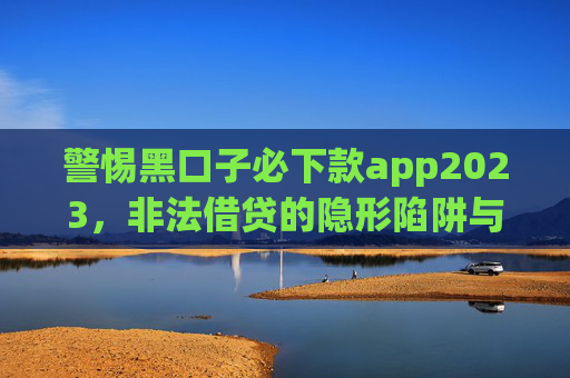 警惕黑口子必下款app2023,非法借贷的隐形陷阱与自我保护,警惕黑口子必下款app2023,非法借贷的隐形陷阱与自我保护 警惕黑口子必下款app2023,非法借贷的隐形陷阱与自我保护,警惕黑口子必下款app2023,非法借贷的隐形陷阱与自我保护