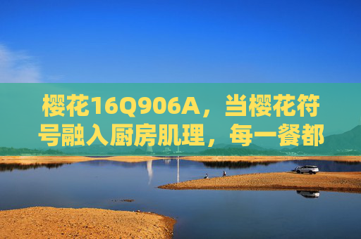 樱花16Q906A,当樱花符号融入厨房肌理,每一餐都是温暖的序章,樱花16Q906A,樱花符号融厨房肌理,温暖序章 樱花16Q906A,当樱花符号融入厨房肌理,每一餐都是温暖的序章,樱花16Q906A,樱花符号融厨房肌理,温暖序章