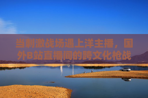 当刺激战场遇上洋主播,国外B站直播间的跨文化枪战狂欢,刺激战场遇上洋主播,B站跨文化枪战狂欢 当刺激战场遇上洋主播,国外B站直播间的跨文化枪战狂欢,刺激战场遇上洋主播,B站跨文化枪战狂欢