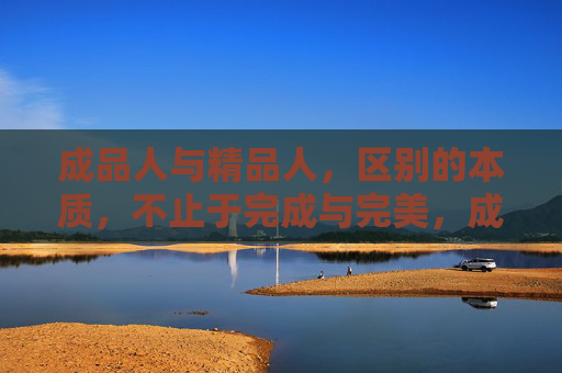 成品人与精品人,区别的本质,不止于完成与完美,成品人与精品人的本质区别,不止于完成与完美 成品人与精品人,区别的本质,不止于完成与完美,成品人与精品人的本质区别,不止于完成与完美