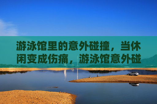 游泳馆里的意外碰撞,当休闲变成伤痛,游泳馆意外碰撞,休闲变伤痛 游泳馆里的意外碰撞,当休闲变成伤痛,游泳馆意外碰撞,休闲变伤痛