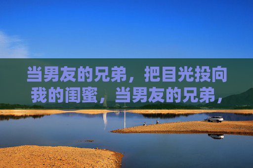 当男友的兄弟,把目光投向我的闺蜜,当男友的兄弟,看上了我的闺蜜 当男友的兄弟,把目光投向我的闺蜜,当男友的兄弟,看上了我的闺蜜