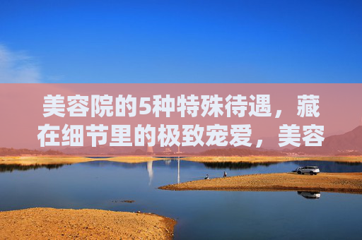 美容院的5种特殊待遇,藏在细节里的极致宠爱,美容院5种细节里的极致宠爱 美容院的5种特殊待遇,藏在细节里的极致宠爱,美容院5种细节里的极致宠爱