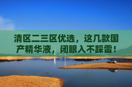 清区二三区优选，这几款国产精华液，闭眼入不踩雷！清区二三区优选国产精华液，闭眼入不踩雷