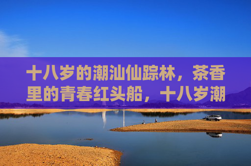 十八岁的潮汕仙踪林，茶香里的青春红头船，十八岁潮汕仙踪林，茶香里的青春红头船