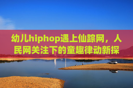 幼儿hiphop遇上仙踪网，人民网关注下的童趣律动新探索，幼儿hiphop遇上仙踪网，人民网关注下的童趣律动新探索