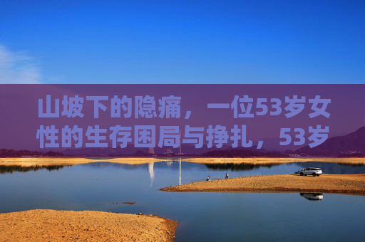 山坡下的隐痛,一位53岁女性的生存困局与挣扎,53岁女性的隐痛,山坡下的生存困局 山坡下的隐痛,一位53岁女性的生存困局与挣扎,53岁女性的隐痛,山坡下的生存困局