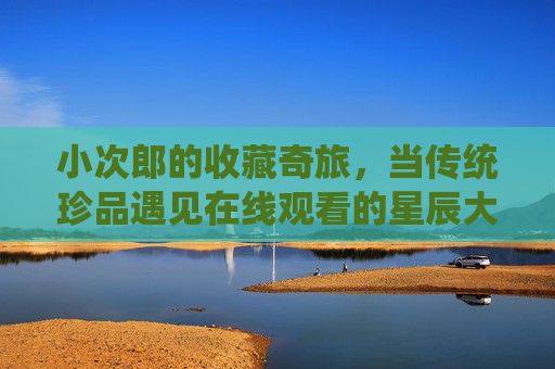 小次郎的收藏奇旅,当传统珍品遇见在线观看的星辰大海,小次郎的收藏奇旅,传统珍品与在线星辰大海 小次郎的收藏奇旅,当传统珍品遇见在线观看的星辰大海,小次郎的收藏奇旅,传统珍品与在线星辰大海
