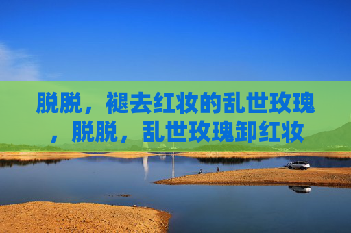 脱脱,褪去红妆的乱世玫瑰,脱脱,乱世玫瑰卸红妆 脱脱,褪去红妆的乱世玫瑰,脱脱,乱世玫瑰卸红妆