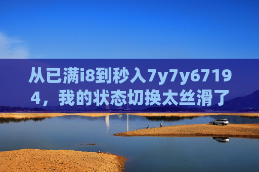 从已满i8到秒入7y7y67194,我的状态切换太丝滑了!已满i8秒入7y7y67194,状态切换丝滑拉满 从已满i8到秒入7y7y67194,我的状态切换太丝滑了!已满i8秒入7y7y67194,状态切换丝滑拉满
