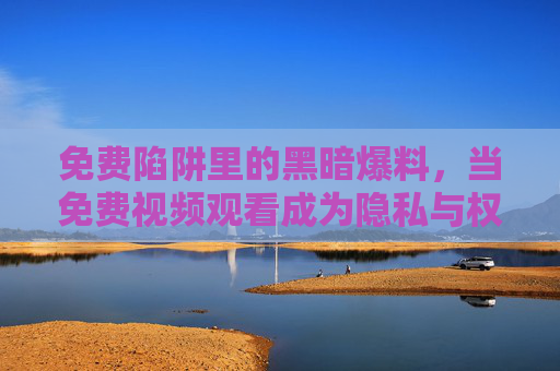 免费陷阱里的黑暗爆料,当免费视频观看成为隐私与权益的黑洞,免费视频观看,隐私与权益的黑洞 免费陷阱里的黑暗爆料,当免费视频观看成为隐私与权益的黑洞,免费视频观看,隐私与权益的黑洞