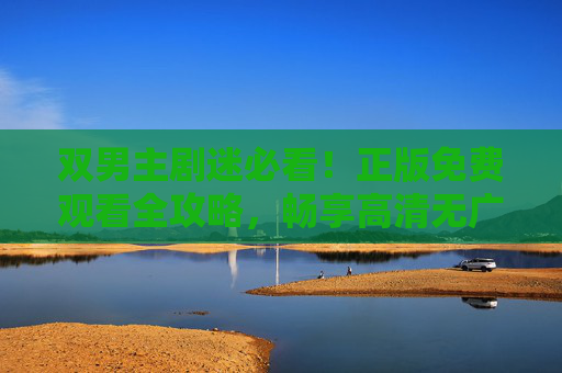 双男主剧迷必看!正版免费观看全攻略,畅享高清无广告体验,双男主剧迷,正版免费高清无广告观看全攻略 双男主剧迷必看!正版免费观看全攻略,畅享高清无广告体验,双男主剧迷,正版免费高清无广告观看全攻略