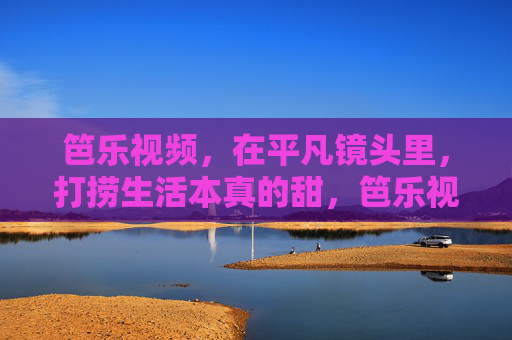 笆乐视频,在平凡镜头里,打捞生活本真的甜,笆乐视频,平凡镜头打捞生活本真甜 笆乐视频,在平凡镜头里,打捞生活本真的甜,笆乐视频,平凡镜头打捞生活本真甜