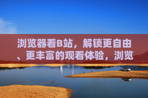 浏览器看B站，解锁更自由、更丰富的观看体验，浏览器看B站，解锁自由丰富的观看体验