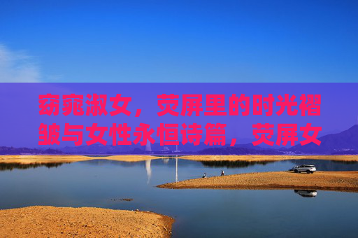 窈窕淑女，荧屏里的时光褶皱与女性永恒诗篇，荧屏女性时光褶皱，永恒的诗篇