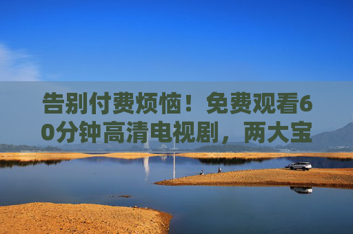 告别付费烦恼!免费观看60分钟高清电视剧,两大宝藏平台轻松解锁,60分钟高清剧免费看!两大宝藏平台告别付费烦恼 告别付费烦恼!免费观看60分钟高清电视剧,两大宝藏平台轻松解锁,60分钟高清剧免费看!两大宝藏平台告别付费烦恼