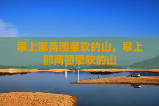 攀上那两团柔软的山,攀上那两团柔软的山 攀上那两团柔软的山,攀上那两团柔软的山