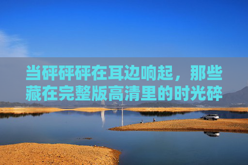 当砰砰砰在耳边响起,那些藏在完整版高清里的时光碎片,砰砰砰,高清时光碎片的声响 当砰砰砰在耳边响起,那些藏在完整版高清里的时光碎片,砰砰砰,高清时光碎片的声响