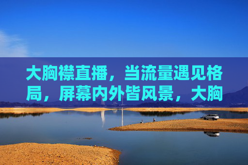 大胸襟直播,当流量遇见格局,屏幕内外皆风景,大胸襟直播,流量遇格局,内外皆风景 大胸襟直播,当流量遇见格局,屏幕内外皆风景,大胸襟直播,流量遇格局,内外皆风景