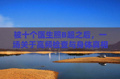 被十个医生照B超之后,一场关于高频检查与身体真相的记录,高频检查下的身体真相,十次B超记录 被十个医生照B超之后,一场关于高频检查与身体真相的记录,高频检查下的身体真相,十次B超记录