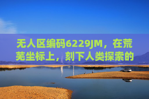 无人区编码6229JM,在荒芜坐标上,刻下人类探索的刻度,无人区编码6229JM,荒芜坐标上的探索刻度 无人区编码6229JM,在荒芜坐标上,刻下人类探索的刻度,无人区编码6229JM,荒芜坐标上的探索刻度