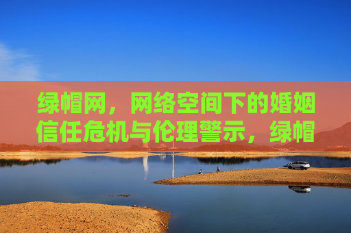 绿帽网，网络空间下的婚姻信任危机与伦理警示，绿帽网，网络空间婚姻信任危机的伦理警示