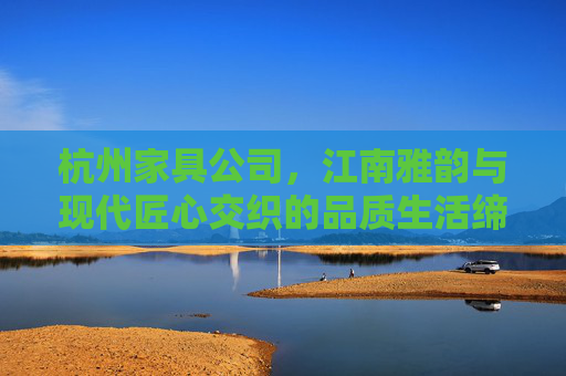 杭州家具公司,江南雅韵与现代匠心交织的品质生活缔造者,江南雅韵·现代匠心,杭州家具的品质生活缔造者 杭州家具公司,江南雅韵与现代匠心交织的品质生活缔造者,江南雅韵·现代匠心,杭州家具的品质生活缔造者