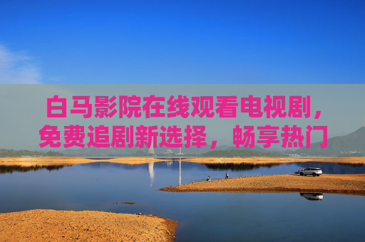 白马影院在线观看电视剧,免费追剧新选择,畅享热门好剧不打烊,白马影院,免费在线追剧,热门好剧不打烊 白马影院在线观看电视剧,免费追剧新选择,畅享热门好剧不打烊,白马影院,免费在线追剧,热门好剧不打烊