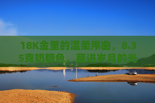18K金里的温柔序曲,8.35克奶糖色,藏进岁月的光泽,奶糖色18K金,温柔序曲藏岁月 18K金里的温柔序曲,8.35克奶糖色,藏进岁月的光泽,奶糖色18K金,温柔序曲藏岁月