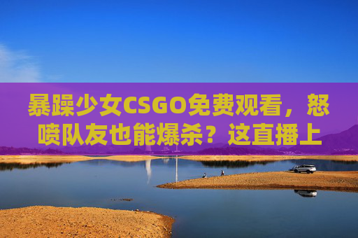 暴躁少女CSGO免费观看,怒喷队友也能爆杀?这直播上头又解压!暴躁少女CSGO,怒喷队友爆杀,免费观看上头解压! 暴躁少女CSGO免费观看,怒喷队友也能爆杀?这直播上头又解压!暴躁少女CSGO,怒喷队友爆杀,免费观看上头解压!