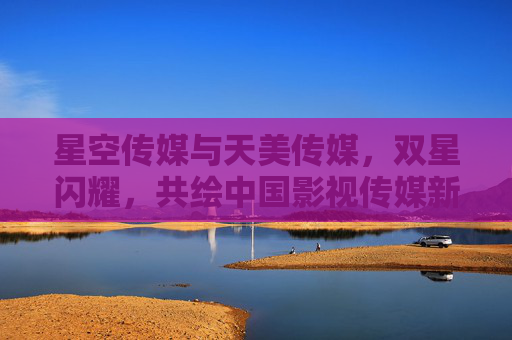星空传媒与天美传媒，双星闪耀，共绘中国影视传媒新图景，双星闪耀，共绘中国影视传媒新图景