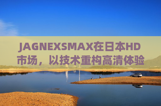 JAGNEXSMAX在日本HD市场,以技术重构高清体验的破界者,JAGNEXSMAX,日本HD市场技术重构高清体验的破界者 JAGNEXSMAX在日本HD市场,以技术重构高清体验的破界者,JAGNEXSMAX,日本HD市场技术重构高清体验的破界者