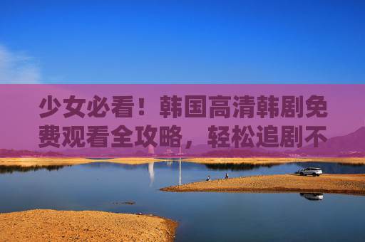 少女必看！韩国高清韩剧免费观看全攻略，轻松追剧不踩坑，少女必看！韩国高清韩剧免费观看全攻略，轻松追剧不踩坑