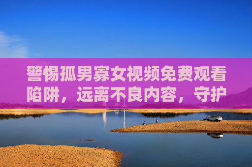 警惕孤男寡女视频免费观看陷阱,远离不良内容,守护网络清朗,莫陷孤男寡女免费视频陷阱,守护网络清朗 警惕孤男寡女视频免费观看陷阱,远离不良内容,守护网络清朗,莫陷孤男寡女免费视频陷阱,守护网络清朗