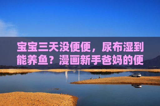 宝宝三天没便便，尿布湿到能养鱼？漫画新手爸妈的便秘慌乱记，漫画新手爸妈，宝宝三天没便便，慌乱到尿布湿到能养鱼？