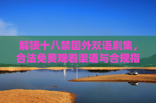 解锁十八禁国外双语剧集,合法免费观看渠道与合规指南,解锁十八禁国外双语剧集,合法免费观看渠道与合规指南 解锁十八禁国外双语剧集,合法免费观看渠道与合规指南,解锁十八禁国外双语剧集,合法免费观看渠道与合规指南