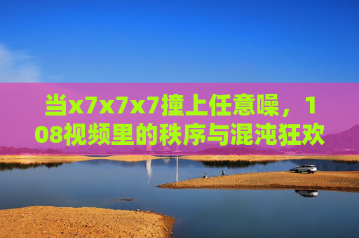 当x7x7x7撞上任意噪,108视频里的秩序与混沌狂欢,x7x7x7撞上任意噪,108视频里的秩序混沌狂欢 当x7x7x7撞上任意噪,108视频里的秩序与混沌狂欢,x7x7x7撞上任意噪,108视频里的秩序混沌狂欢