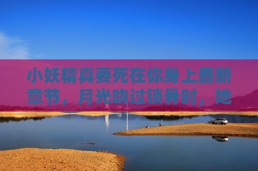 小妖精真要死在你身上最新章节,月光吻过锁骨时,她终于认了命,月光吻锁骨,她终于认了命 小妖精真要死在你身上最新章节,月光吻过锁骨时,她终于认了命,月光吻锁骨,她终于认了命