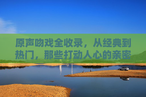 原声吻戏全收录,从经典到热门,那些打动人心的亲密瞬间,原声吻戏全收录,从经典到热门的动人瞬间 原声吻戏全收录,从经典到热门,那些打动人心的亲密瞬间,原声吻戏全收录,从经典到热门的动人瞬间