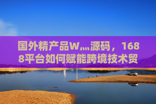 国外精产品W灬源码,1688平台如何赋能跨境技术贸易新机遇?1688平台,国外精产品源码赋能跨境技术贸易新机遇 国外精产品W灬源码,1688平台如何赋能跨境技术贸易新机遇?1688平台,国外精产品源码赋能跨境技术贸易新机遇