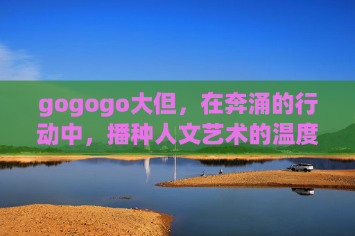 gogogo大但,在奔涌的行动中,播种人文艺术的温度,gogogo大但,奔涌行动播种人文艺术温度 gogogo大但,在奔涌的行动中,播种人文艺术的温度,gogogo大但,奔涌行动播种人文艺术温度
