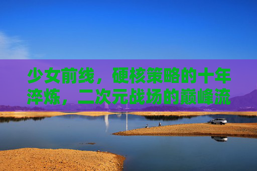 少女前线,硬核策略的十年淬炼,二次元战场的巅峰流水征途,少女前线,硬核策略十年淬炼,二次元战场巅峰征途 少女前线,硬核策略的十年淬炼,二次元战场的巅峰流水征途,少女前线,硬核策略十年淬炼,二次元战场巅峰征途