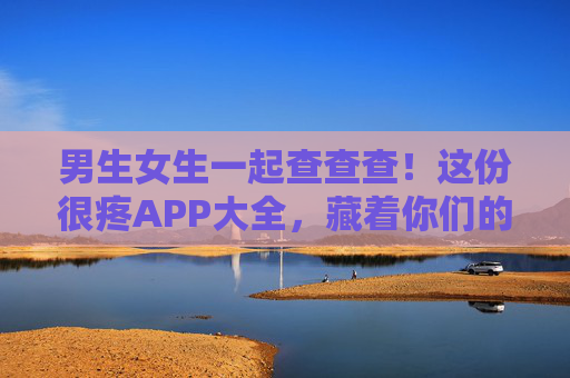 男生女生一起查查查!这份很疼APP大全,藏着你们的双倍快乐与默契,男生女生一起查查查!很疼APP大全藏着双倍快乐与默契 男生女生一起查查查!这份很疼APP大全,藏着你们的双倍快乐与默契,男生女生一起查查查!很疼APP大全藏着双倍快乐与默契