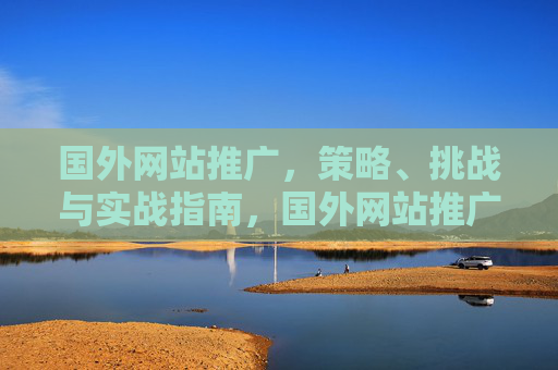国外网站推广,策略、挑战与实战指南,国外网站推广,策略、挑战与实战指南 国外网站推广,策略、挑战与实战指南,国外网站推广,策略、挑战与实战指南