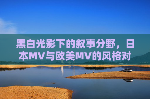 黑白光影下的叙事分野,日本MV与欧美MV的风格对比,黑白光影中的日本与欧美MV叙事分野 黑白光影下的叙事分野,日本MV与欧美MV的风格对比,黑白光影中的日本与欧美MV叙事分野